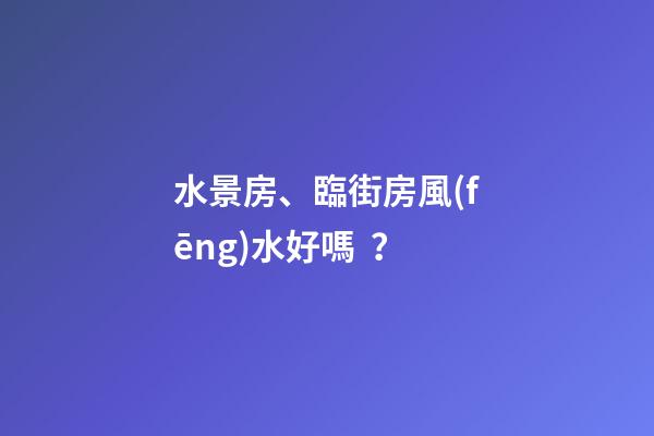 水景房、臨街房風(fēng)水好嗎？
